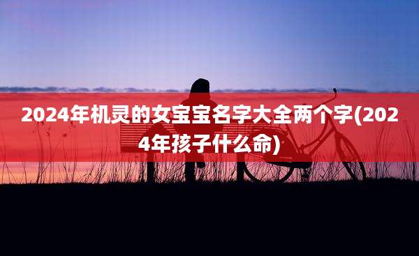 2024年机灵的女宝宝名字大全两个字(2024年孩子什么命)