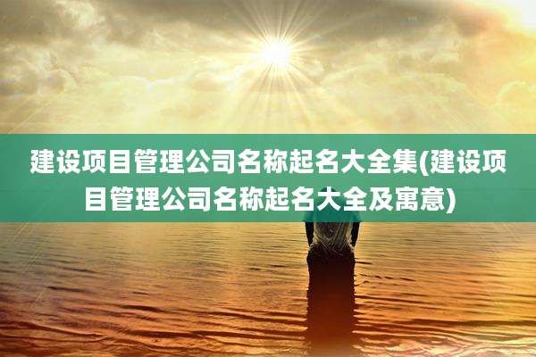 建设项目管理公司名称起名大全集(建设项目管理公司名称起名大全及寓意)