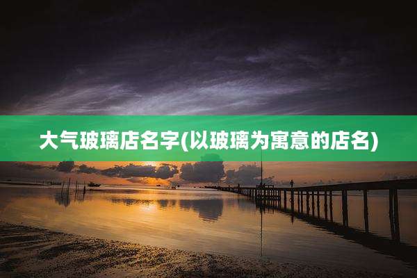 大气玻璃店名字(以玻璃为寓意的店名)
