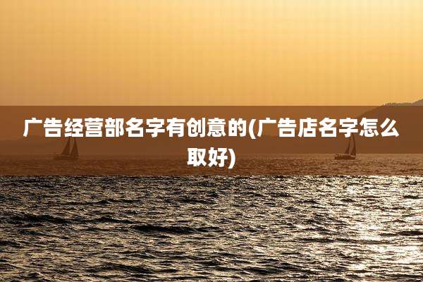 广告经营部名字有创意的(广告店名字怎么取好)