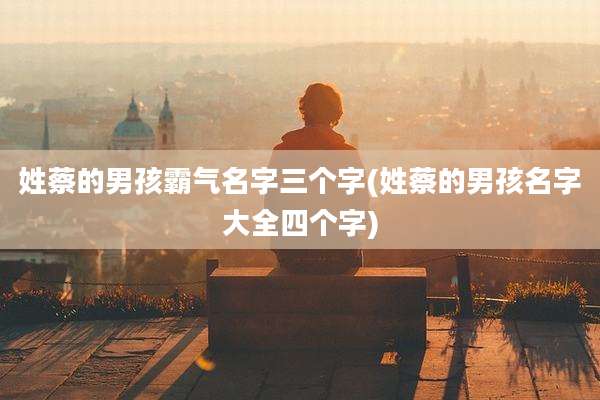 姓蔡的男孩霸气名字三个字(姓蔡的男孩名字大全四个字)