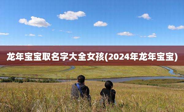 龙年宝宝取名字大全女孩(2024年龙年宝宝)