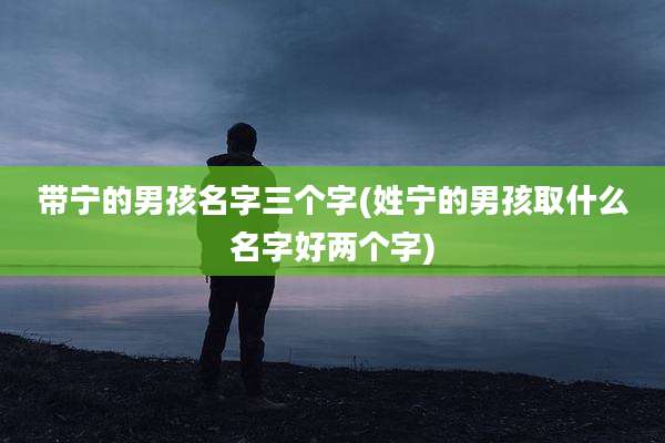 带宁的男孩名字三个字(姓宁的男孩取什么名字好两个字)