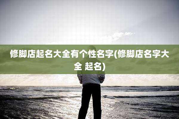 修脚店起名大全有个性名字(修脚店名字大全 起名)