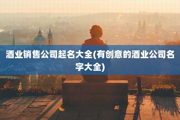 酒业销售公司起名大全(有创意的酒业公司名字大全)