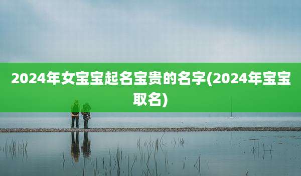 2024年女宝宝起名宝贵的名字(2024年宝宝取名)