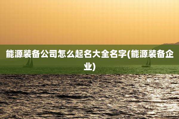 能源装备公司怎么起名大全名字(能源装备企业)