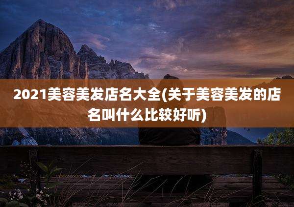 2021美容美发店名大全(关于美容美发的店名叫什么比较好听)