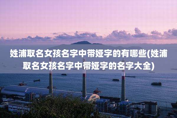 姓浦取名女孩名字中带娅字的有哪些(姓浦取名女孩名字中带娅字的名字大全)