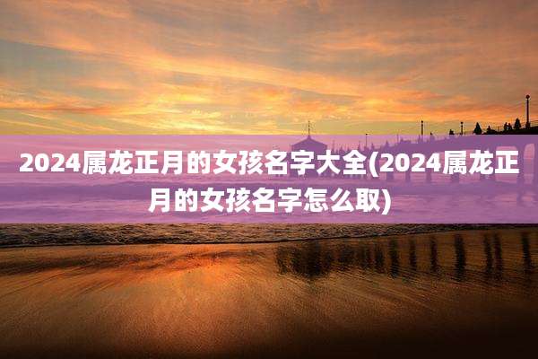 2024属龙正月的女孩名字大全(2024属龙正月的女孩名字怎么取)