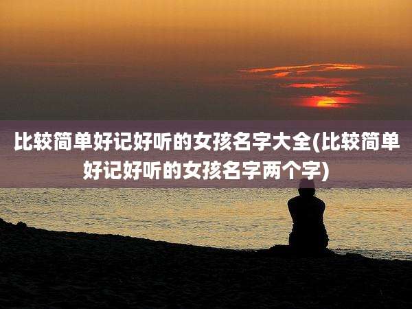 比较简单好记好听的女孩名字大全(比较简单好记好听的女孩名字两个字)