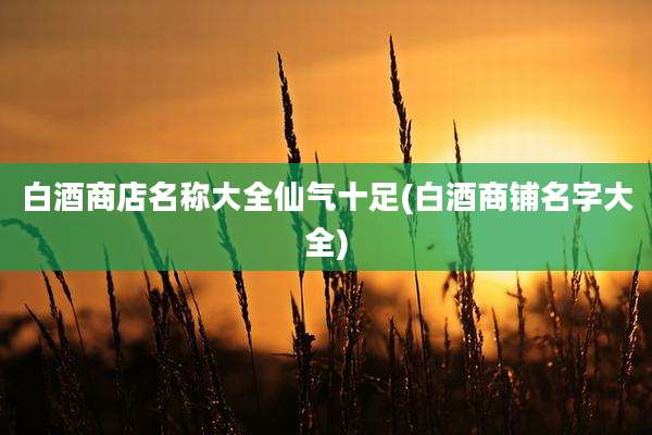 白酒商店名称大全仙气十足(白酒商铺名字大全)
