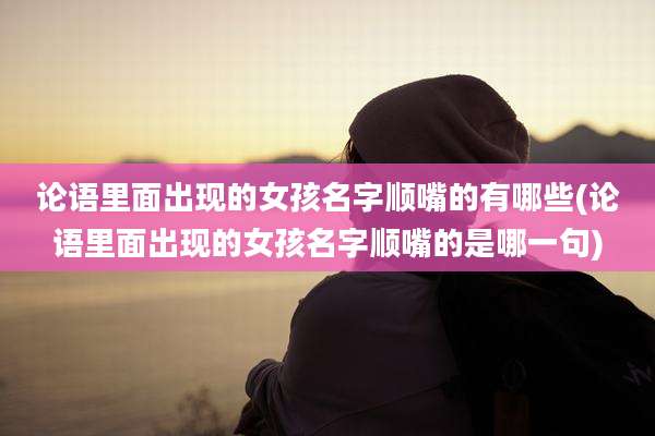 论语里面出现的女孩名字顺嘴的有哪些(论语里面出现的女孩名字顺嘴的是哪一句)