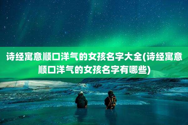 诗经寓意顺口洋气的女孩名字大全(诗经寓意顺口洋气的女孩名字有哪些)