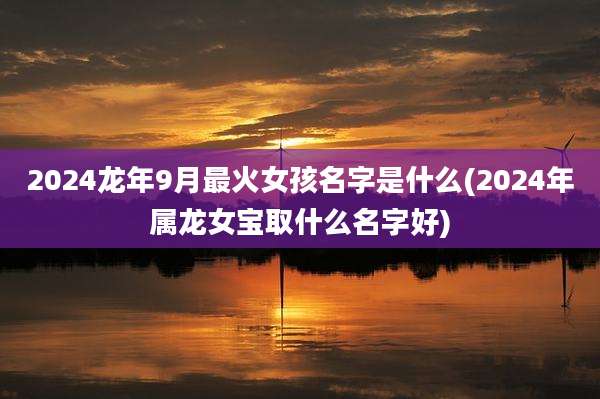 2024龙年9月最火女孩名字是什么(2024年属龙女宝取什么名字好)