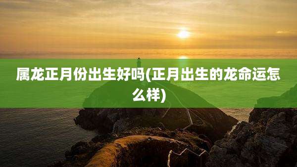 属龙正月份出生好吗(正月出生的龙命运怎么样)