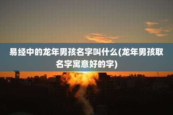 易经中的龙年男孩名字叫什么(龙年男孩取名字寓意好的字)
