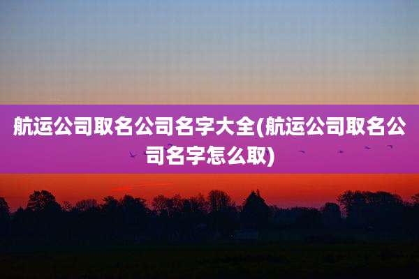 航运公司取名公司名字大全(航运公司取名公司名字怎么取)