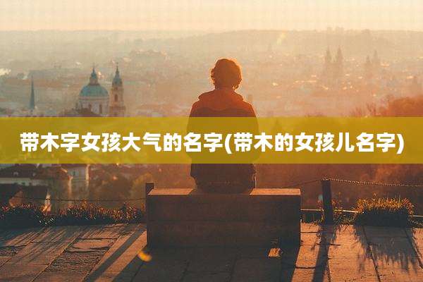 带木字女孩大气的名字(带木的女孩儿名字)