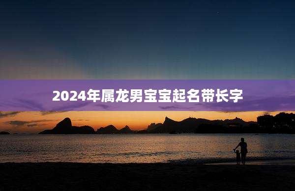 2024年属龙男宝宝起名带长字