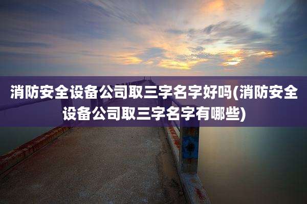 消防安全设备公司取三字名字好吗(消防安全设备公司取三字名字有哪些)