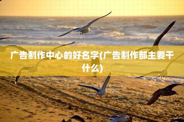 广告制作中心的好名字(广告制作部主要干什么)