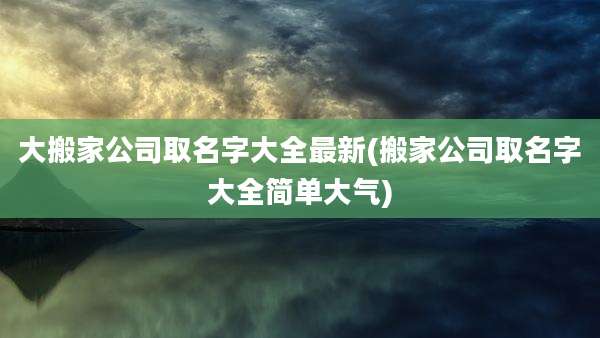 大搬家公司取名字大全最新(搬家公司取名字大全简单大气)