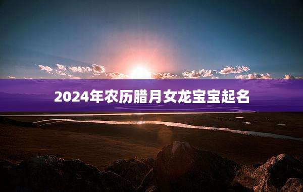 2024年农历腊月女龙宝宝起名