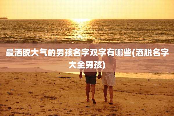 最洒脱大气的男孩名字双字有哪些(洒脱名字大全男孩)