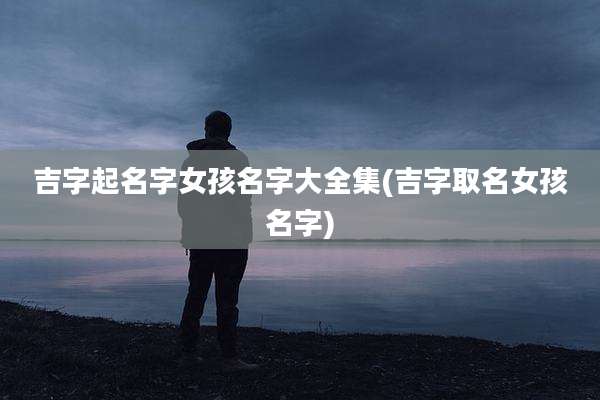 吉字起名字女孩名字大全集(吉字取名女孩名字)