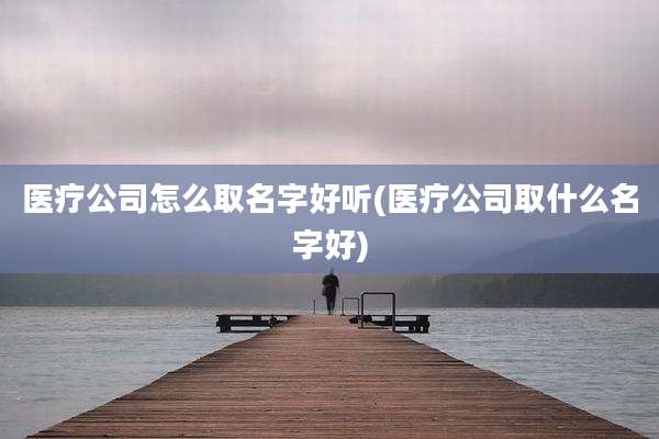 医疗公司怎么取名字好听(医疗公司取什么名字好)