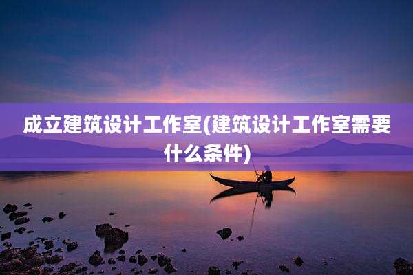 成立建筑设计工作室(建筑设计工作室需要什么条件)