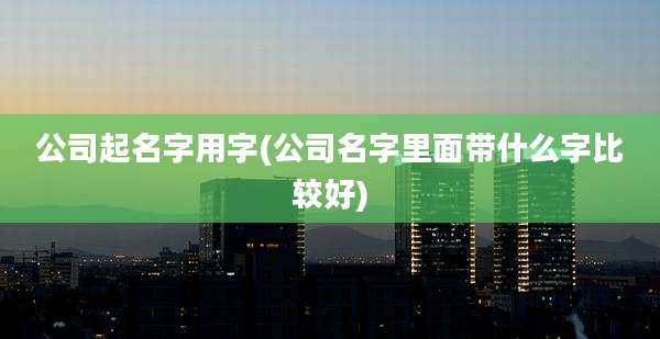 公司起名字用字(公司名字里面带什么字比较好)
