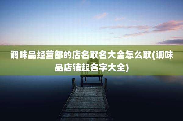 调味品经营部的店名取名大全怎么取(调味品店铺起名字大全)