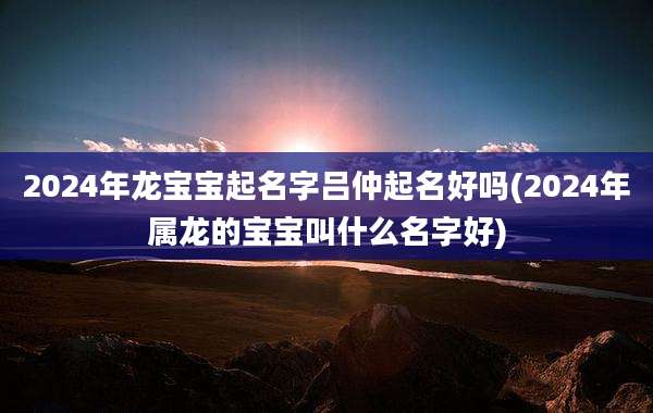 2024年龙宝宝起名字吕仲起名好吗(2024年属龙的宝宝叫什么名字好)