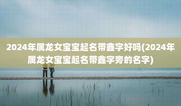 2024年属龙女宝宝起名带鑫字好吗(2024年属龙女宝宝起名带鑫字旁的名字)