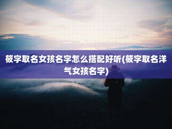 筱字取名女孩名字怎么搭配好听(筱字取名洋气女孩名字)