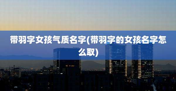 带羽字女孩气质名字(带羽字的女孩名字怎么取)