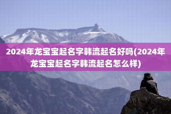 2024年龙宝宝起名字韩流起名好吗(2024年龙宝宝起名字韩流起名怎么样)