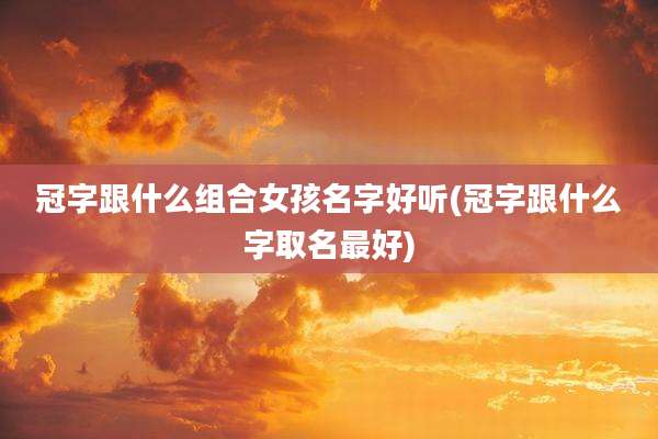 冠字跟什么组合女孩名字好听(冠字跟什么字取名最好)