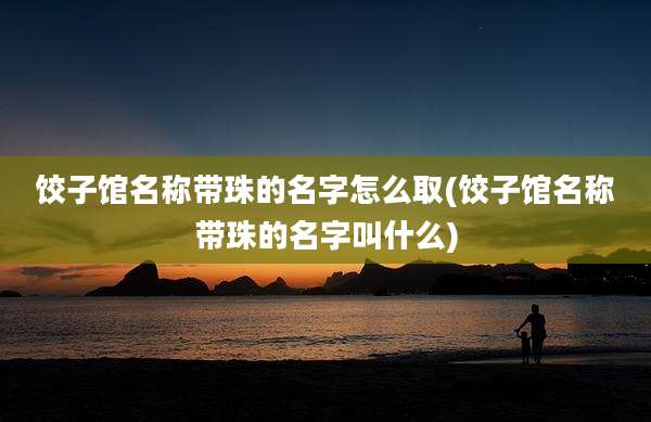饺子馆名称带珠的名字怎么取(饺子馆名称带珠的名字叫什么)
