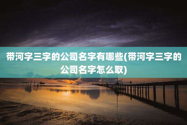 带河字三字的公司名字有哪些(带河字三字的公司名字怎么取)
