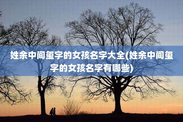 姓余中间玺字的女孩名字大全(姓余中间玺字的女孩名字有哪些)