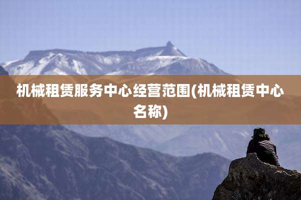 机械租赁服务中心经营范围(机械租赁中心名称)