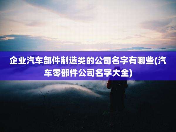 企业汽车部件制造类的公司名字有哪些(汽车零部件公司名字大全)