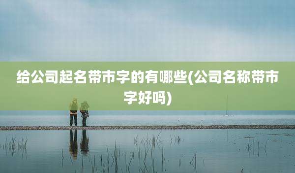 给公司起名带市字的有哪些(公司名称带市字好吗)