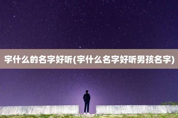 宇什么的名字好听(宇什么名字好听男孩名字)