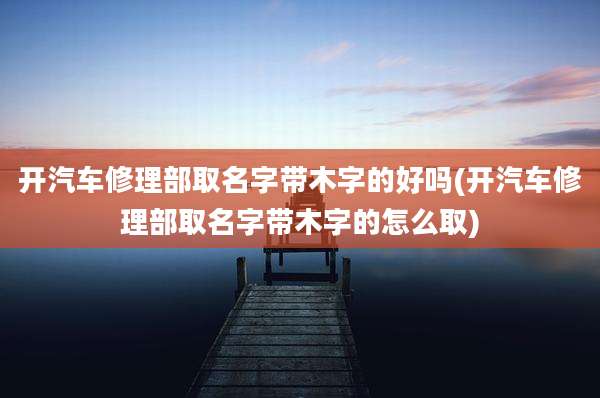 开汽车修理部取名字带木字的好吗(开汽车修理部取名字带木字的怎么取)