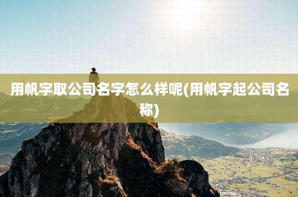 用帆字取公司名字怎么样呢(用帆字起公司名称)