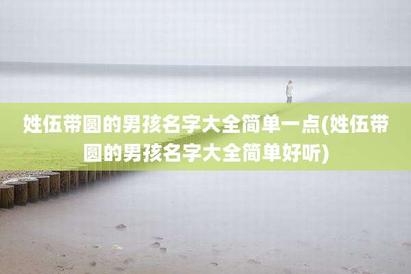 姓伍带圆的男孩名字大全简单一点(姓伍带圆的男孩名字大全简单好听)